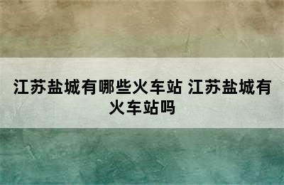 江苏盐城有哪些火车站 江苏盐城有火车站吗